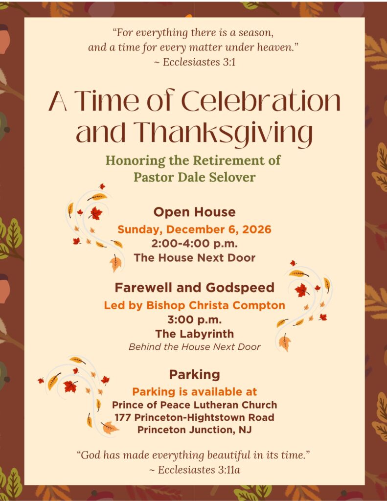 A Time of Celebration and Thanksgiving
Honoring the Retirement of
Pastor Dale Selover
Open House
Sunday, December 6, 2026 2:00-4:00 p.m.
The House Next Door
Farewell and Godspeed
Led by Bishop Christa Compton
3:00 p.m.
The Labyrinth
Behind the House Next Door
Parking
Parking is available at
Prince of Peace Lutheran Church
177 Princeton-Hightstown Road
Princeton Junction, NJ